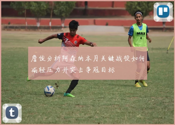 詹俊分析阿森纳本月关键战役如何减轻压力并突击争冠目标