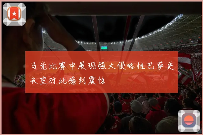 马竞比赛中展现强大侵略性巴萨更衣室对此感到震惊