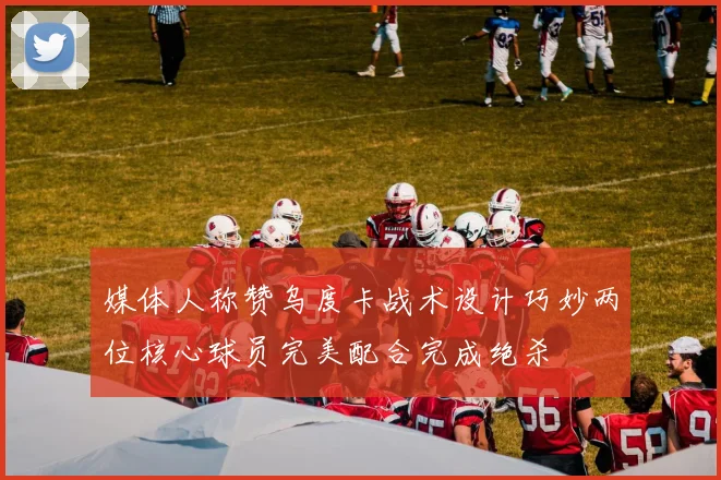 媒体人称赞乌度卡战术设计巧妙两位核心球员完美配合完成绝杀