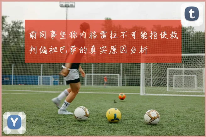 前同事坚称内格雷拉不可能指使裁判偏袒巴萨的真实原因分析