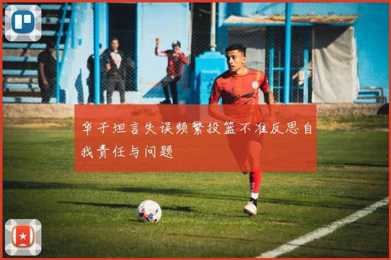 华子坦言失误频繁投篮不准反思自我责任与问题