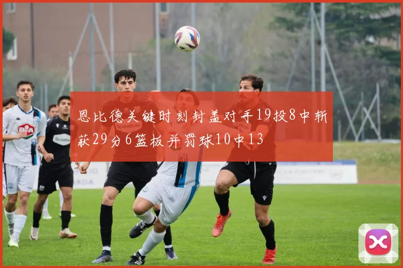 恩比德关键时刻封盖对手19投8中斩获29分6篮板并罚球10中13