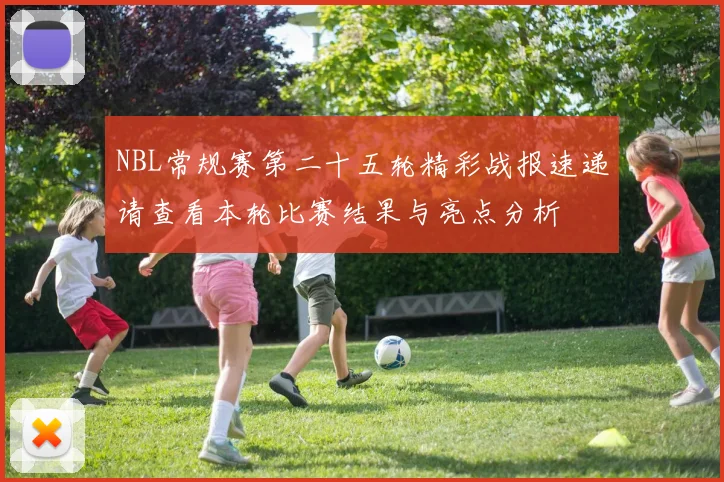 NBL常规赛第二十五轮精彩战报速递请查看本轮比赛结果与亮点分析
