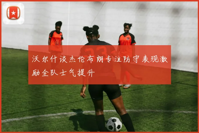 沃尔什谈杰伦布朗专注防守表现激励全队士气提升