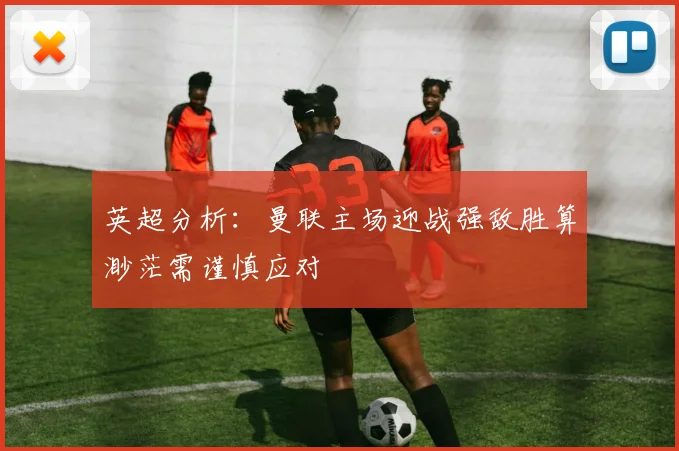 英超分析：曼联主场迎战强敌胜算渺茫需谨慎应对
