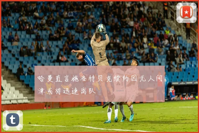 哈曼直言施洛特贝克续约因无人问津或将迅速离队